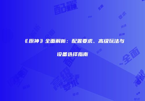 《原神》全面解析：配置要求、高级玩法与设备选择指南