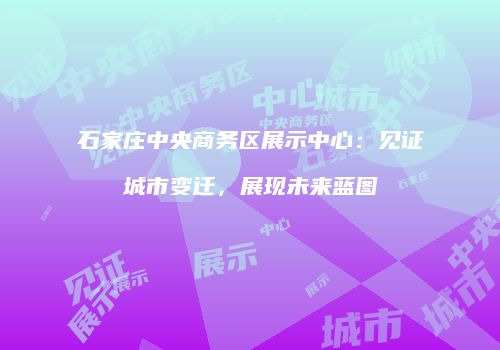 石家庄中央商务区展示中心：见证城市变迁，展现未来蓝图