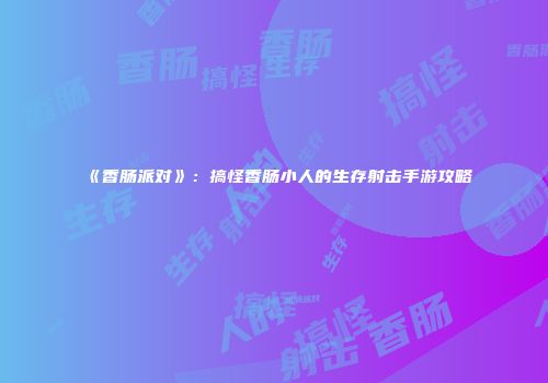《香肠派对》：搞怪香肠小人的生存射击手游攻略