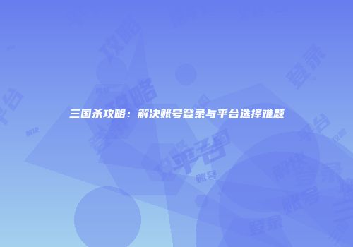 三国杀攻略：解决账号登录与平台选择难题