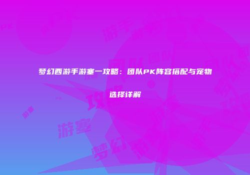梦幻西游手游塞一攻略：团队PK阵容搭配与宠物选择详解