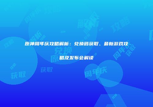 原神周年庆攻略解析：兑换码获取、最新游戏攻略及发布会解读