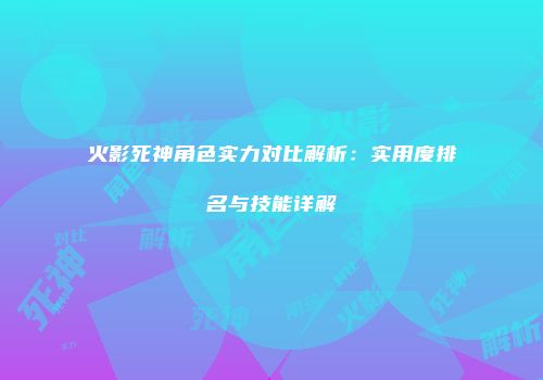 火影死神角色实力对比解析：实用度排名与技能详解