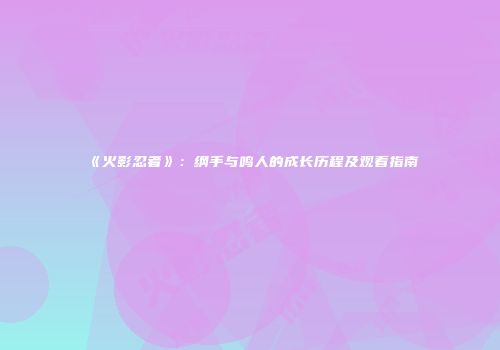 《火影忍者》：纲手与鸣人的成长历程及观看指南