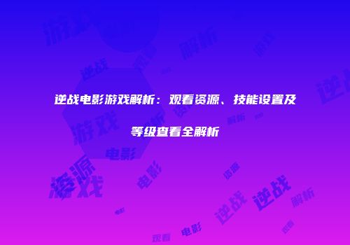 逆战电影游戏解析：观看资源、技能设置及等级查看全解析