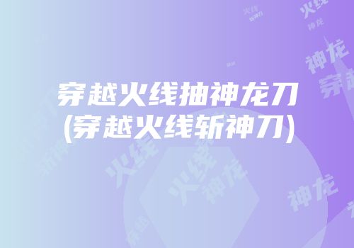 穿越火线抽神龙刀(穿越火线斩神刀)