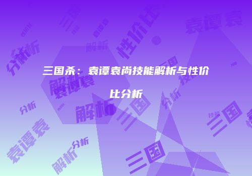 三国杀：袁谭袁尚技能解析与性价比分析