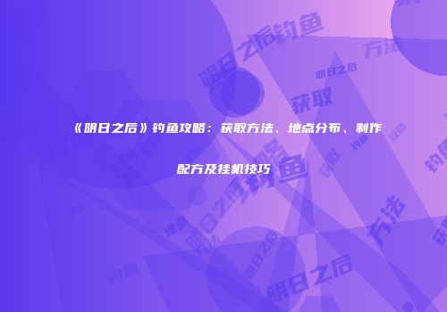 《明日之后》钓鱼攻略：获取方法、地点分布、制作配方及挂机技巧