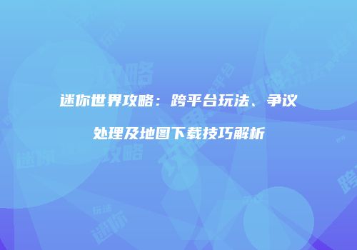 迷你世界攻略：跨平台玩法、争议处理及地图下载技巧解析