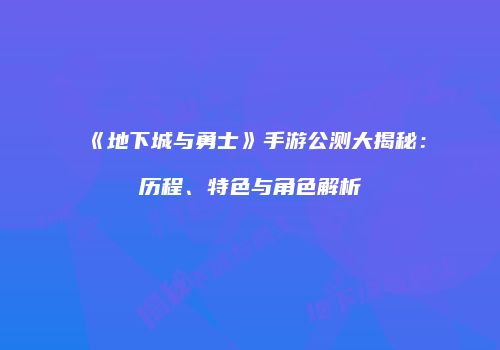 《地下城与勇士》手游公测大揭秘：历程、特色与角色解析