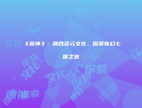 《原神》：融合多元文化，探索奇幻七国之旅