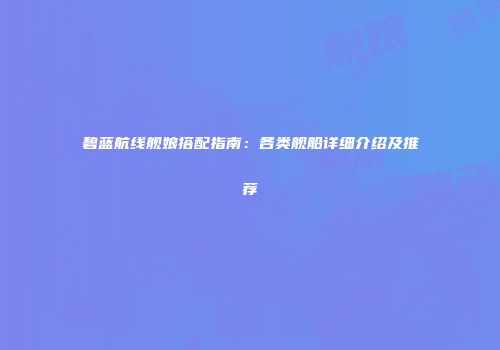 碧蓝航线舰娘搭配指南：各类舰船详细介绍及推荐