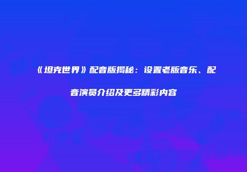 《坦克世界》配音版揭秘：设置老版音乐、配音演员介绍及更多精彩内容