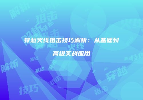 穿越火线狙击技巧解析：从基础到高级实战应用