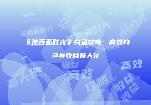 《波西亚时光》钓鱼攻略：高效钓鱼与收益最大化