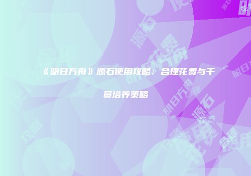 《明日方舟》源石使用攻略：合理花费与干员培养策略