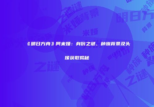 《明日方舟》阿米娅：身份之谜、种族背景及头像获取揭秘