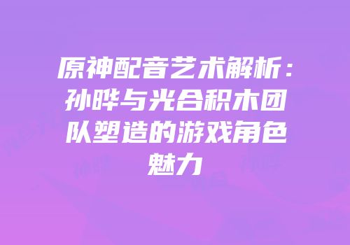 原神配音艺术解析：孙晔与光合积木团队塑造的游戏角色魅力