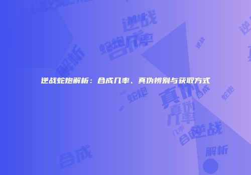 逆战蛇炮解析：合成几率、真伪辨别与获取方式