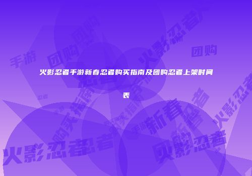 火影忍者手游新春忍者购买指南及团购忍者上架时间表