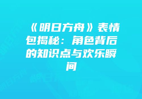 《明日方舟》表情包揭秘：角色背后的知识点与欢乐瞬间