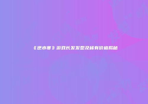 《逆水寒》游戏长发发型及稀有价格揭秘
