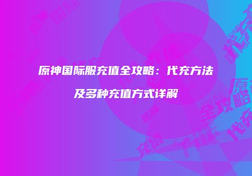 原神国际服充值全攻略：代充方法及多种充值方式详解
