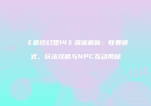 《最终幻想14》深度解析：收费模式、玩法攻略与NPC互动揭秘