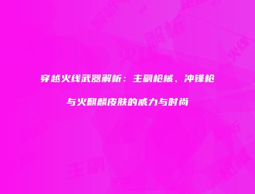 穿越火线武器解析：主副枪械、冲锋枪与火麒麟皮肤的威力与时尚