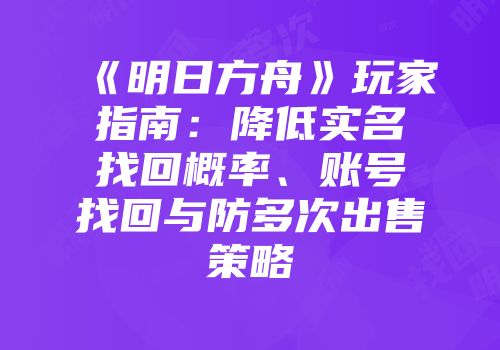 《明日方舟》玩家指南：降低实名找回概率、账号找回与防多次出售策略