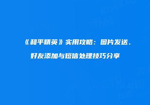 《和平精英》实用攻略：图片发送、好友添加与短信处理技巧分享