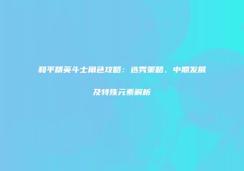和平精英斗士角色攻略：选秀策略、中期发展及特殊元素解析