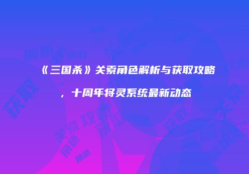 《三国杀》关索角色解析与获取攻略，十周年将灵系统最新动态