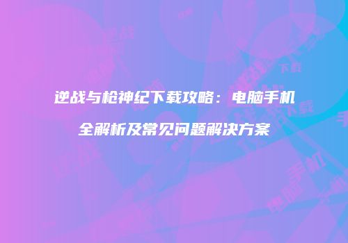 逆战与枪神纪下载攻略：电脑手机全解析及常见问题解决方案