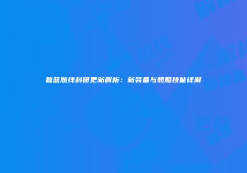 碧蓝航线科研更新解析：新装备与舰船技能详解