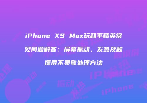 iPhone XS Max玩和平精英常见问题解答：屏幕振动、发热及触摸屏不灵敏处理方法
