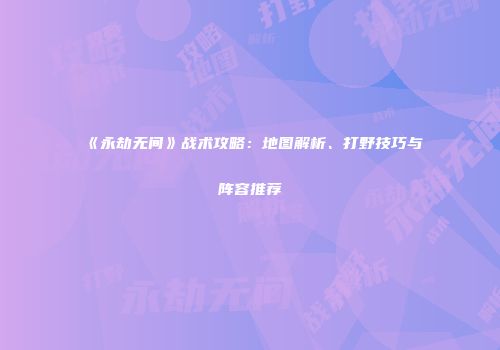 《永劫无间》战术攻略：地图解析、打野技巧与阵容推荐