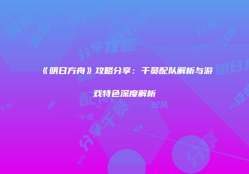 《明日方舟》攻略分享：干员配队解析与游戏特色深度解析