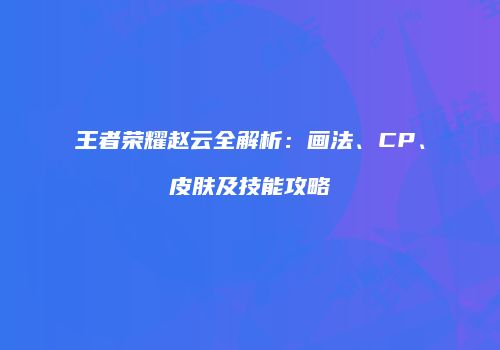 王者荣耀赵云全解析：画法、CP、皮肤及技能攻略