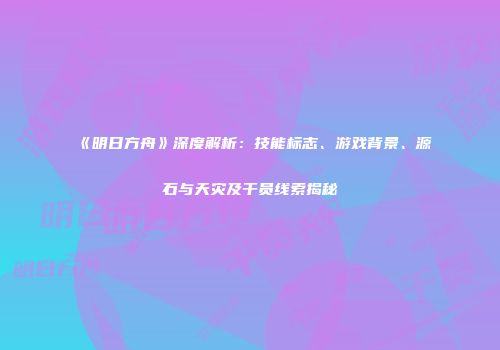 《明日方舟》深度解析：技能标志、游戏背景、源石与天灾及干员线索揭秘