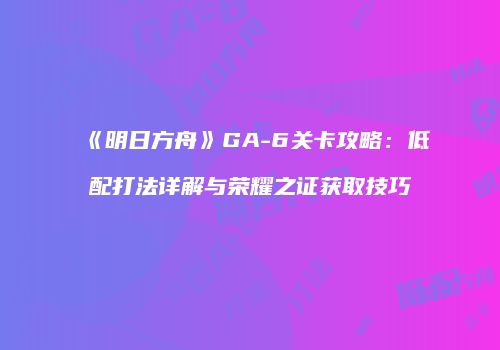 《明日方舟》GA-6关卡攻略：低配打法详解与荣耀之证获取技巧
