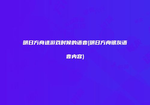明日方舟进游戏时候的语音(明日方舟银灰语音内容)