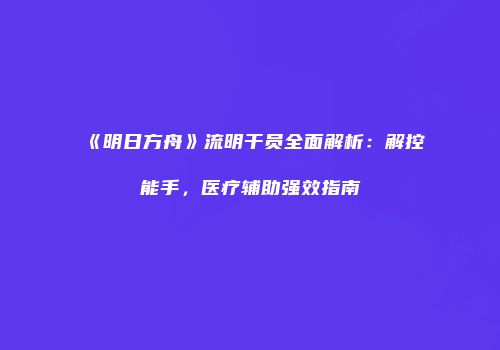 《明日方舟》流明干员全面解析：解控能手，医疗辅助强效指南