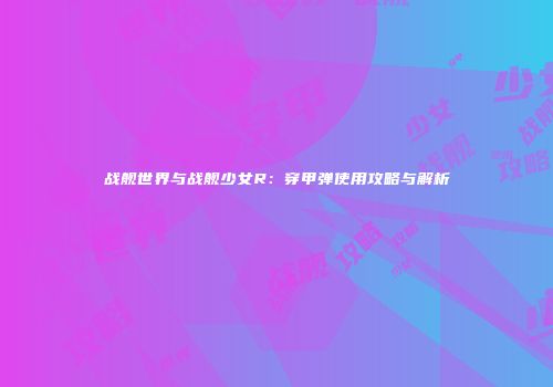 战舰世界与战舰少女R：穿甲弹使用攻略与解析