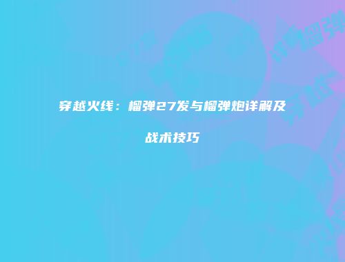 穿越火线：榴弹27发与榴弹炮详解及战术技巧
