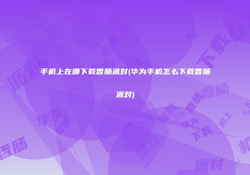 手机上在哪下载香肠派对(华为手机怎么下载香肠派对)