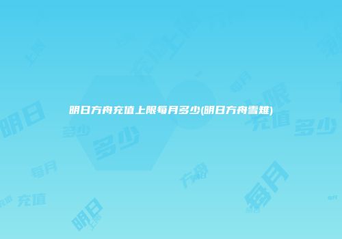 明日方舟充值上限每月多少(明日方舟雪雉)