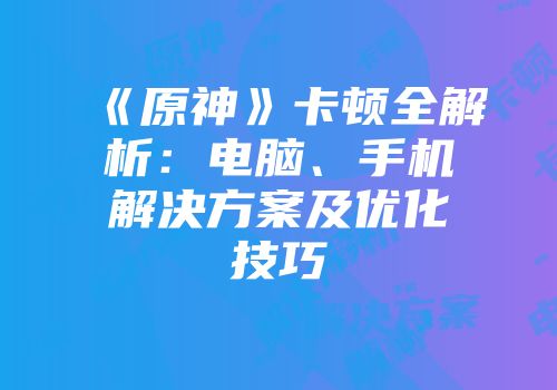 《原神》卡顿全解析：电脑、手机解决方案及优化技巧