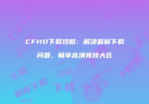 CFHD下载攻略：解决最新下载问题，畅享高清竞技大区