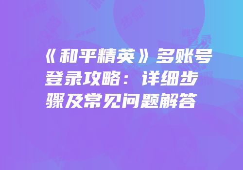 《和平精英》多账号登录攻略：详细步骤及常见问题解答